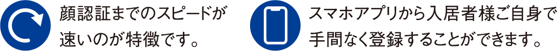 顔認証までのスピードが速いのが特徴です。 スマホアプリから入居者様ご自身で手間なく登録することができます。